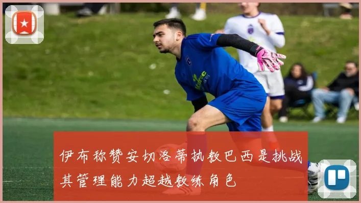 伊布称赞安切洛蒂执教巴西是挑战其管理能力超越教练角色