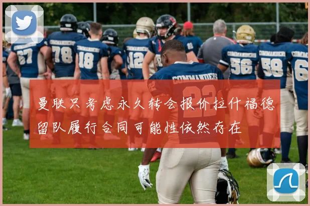 曼联只考虑永久转会报价拉什福德留队履行合同可能性依然存在