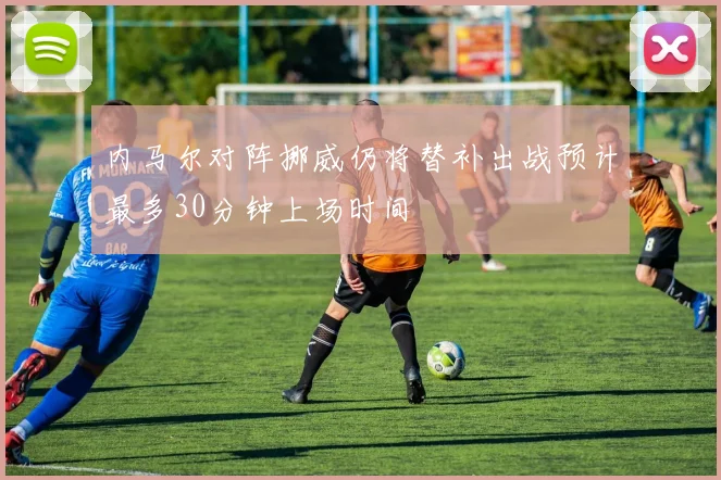 内马尔对阵挪威仍将替补出战预计最多30分钟上场时间