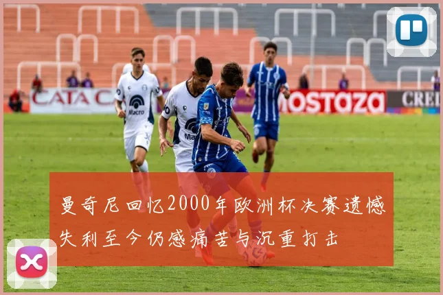 曼奇尼回忆2000年欧洲杯决赛遗憾失利至今仍感痛苦与沉重打击