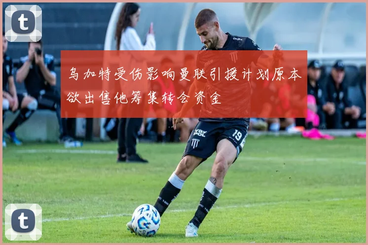 乌加特受伤影响曼联引援计划原本欲出售他筹集转会资金