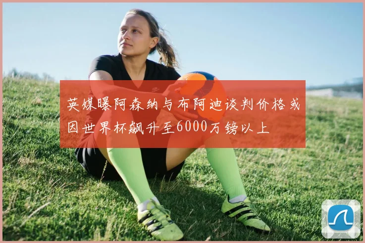 英媒曝阿森纳与布阿迪谈判价格或因世界杯飙升至6000万镑以上