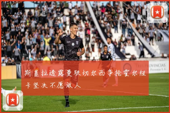 斯基拉透露曼联切尔西争抢霍尔纽卡坚决不愿放人